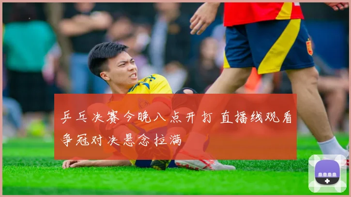 乒乓决赛今晚八点开打 直播线观看争冠对决悬念拉满