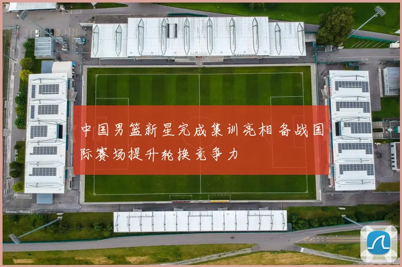 中国男篮新星完成集训亮相 备战国际赛场提升轮换竞争力