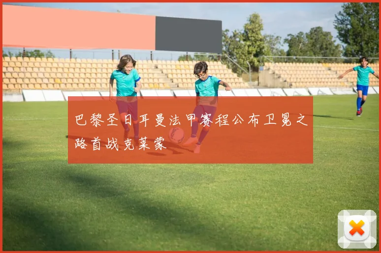 巴黎圣日耳曼法甲赛程公布卫冕之路首战克莱蒙