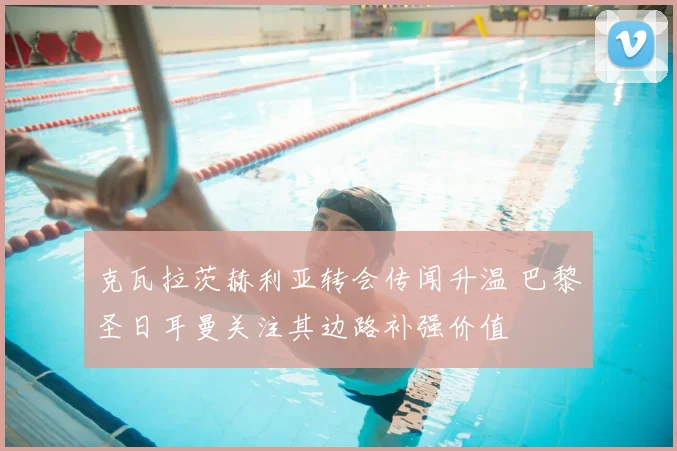 克瓦拉茨赫利亚转会传闻升温 巴黎圣日耳曼关注其边路补强价值