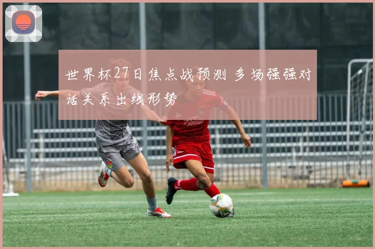 世界杯27日焦点战预测 多场强强对话关系出线形势