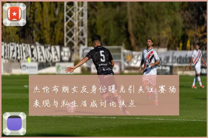 杰伦布朗女友身份曝光引关注 赛场表现与私生活成讨论焦点