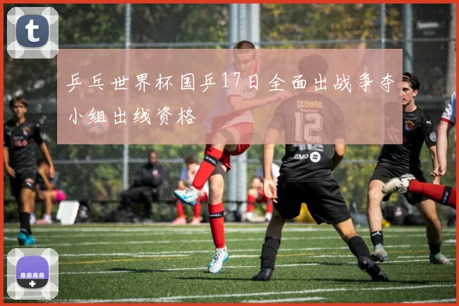 乒乓世界杯国乒17日全面出战争夺小组出线资格