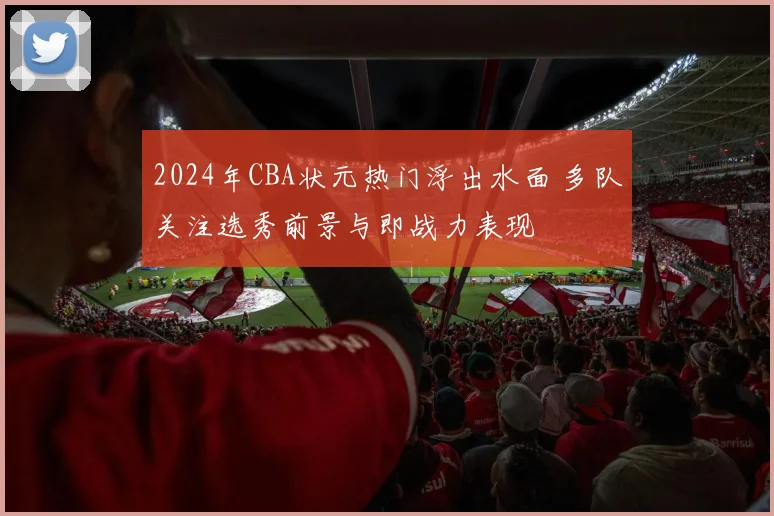 2024年CBA状元热门浮出水面 多队关注选秀前景与即战力表现