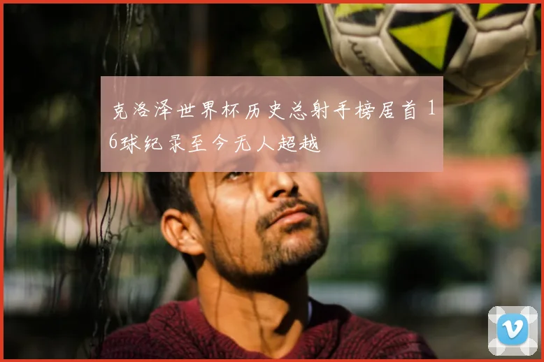 克洛泽世界杯历史总射手榜居首 16球纪录至今无人超越