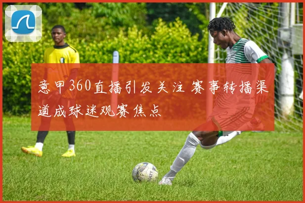 意甲360直播引发关注 赛事转播渠道成球迷观赛焦点