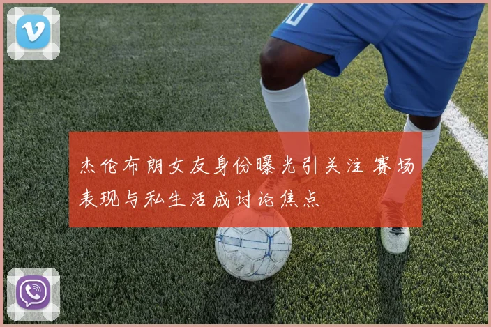 杰伦布朗女友身份曝光引关注 赛场表现与私生活成讨论焦点