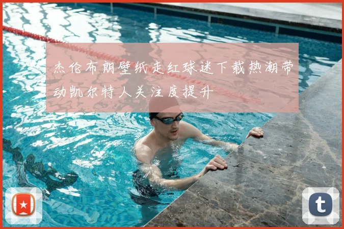 杰伦布朗壁纸走红球迷下载热潮带动凯尔特人关注度提升