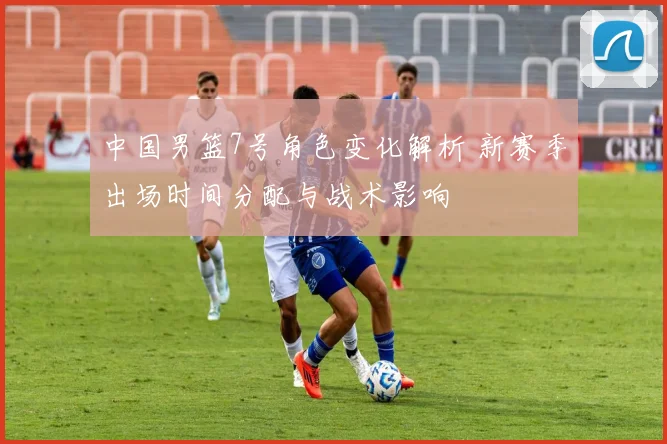 中国男篮7号角色变化解析 新赛季出场时间分配与战术影响