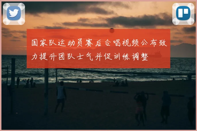 国家队运动员赛后合唱视频公布致力提升团队士气并促训练调整