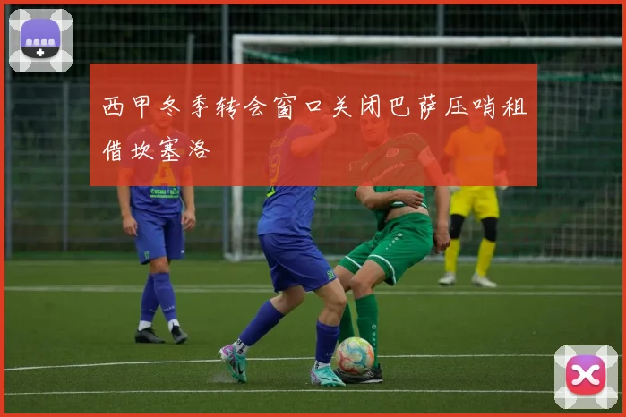 西甲冬季转会窗口关闭巴萨压哨租借坎塞洛