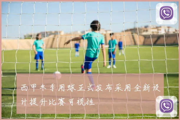 西甲冬季用球正式发布采用全新设计提升比赛可视性