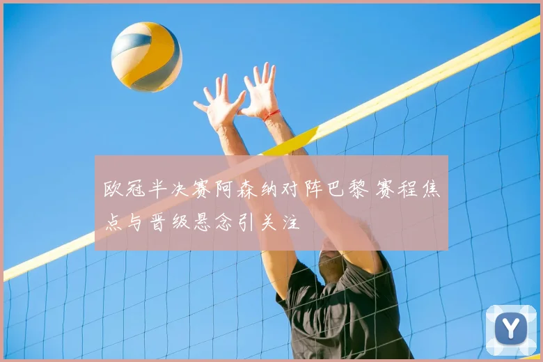 欧冠半决赛阿森纳对阵巴黎 赛程焦点与晋级悬念引关注