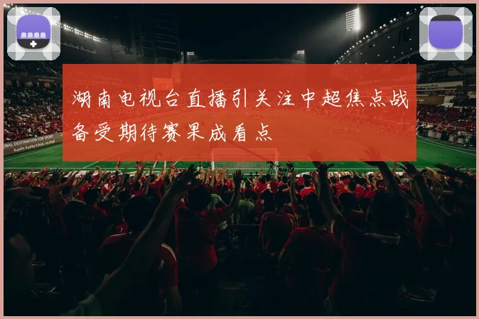 湖南电视台直播引关注中超焦点战备受期待赛果成看点