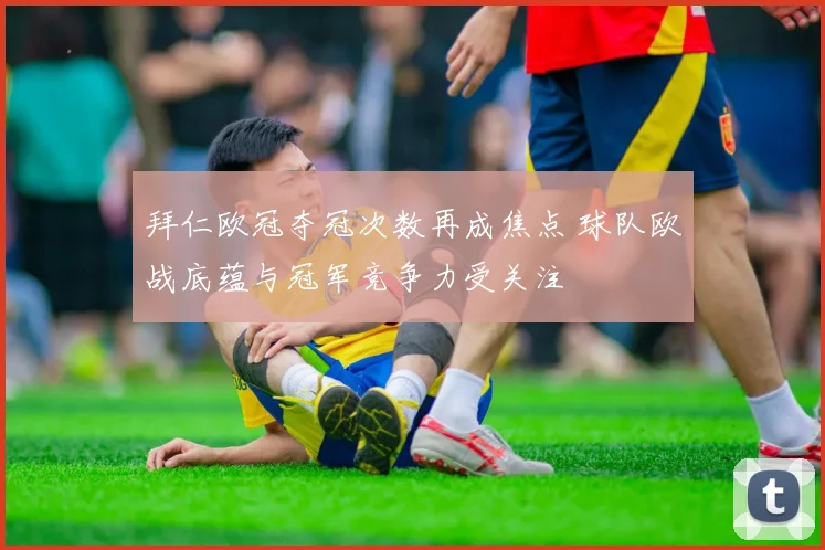 拜仁欧冠夺冠次数再成焦点 球队欧战底蕴与冠军竞争力受关注