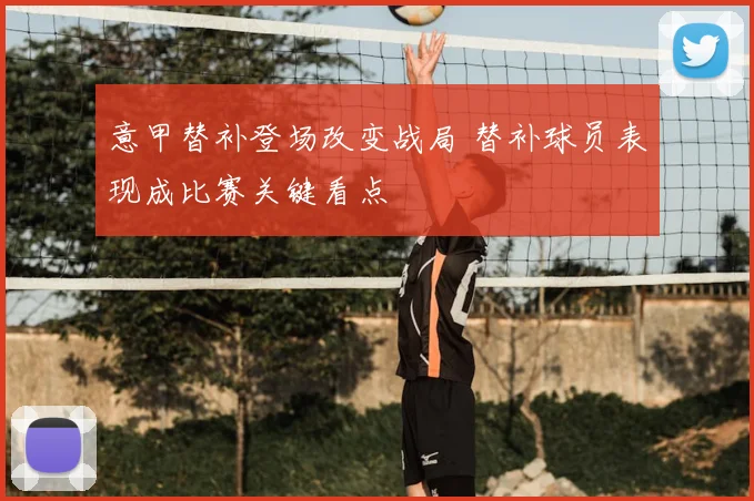 意甲替补登场改变战局 替补球员表现成比赛关键看点