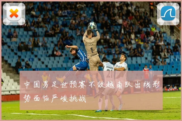 中国男足世预赛不敌越南队出线形势面临严峻挑战