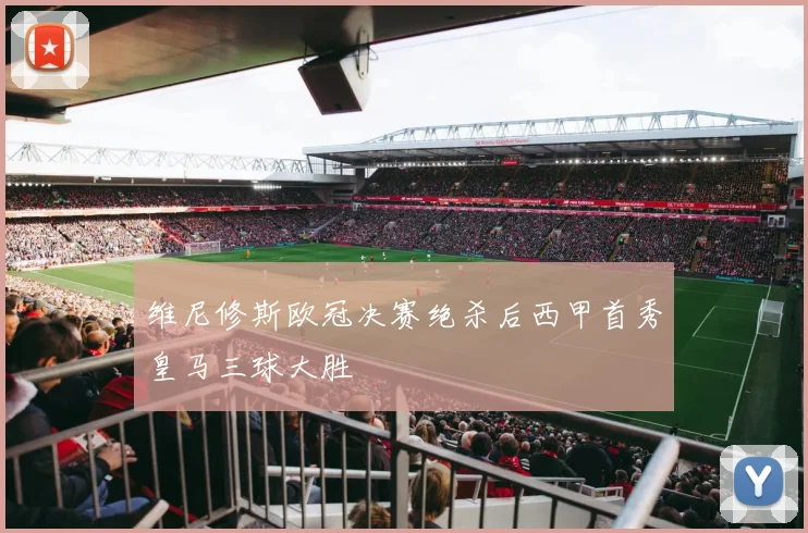 维尼修斯欧冠决赛绝杀后西甲首秀皇马三球大胜