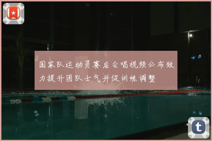 国家队运动员赛后合唱视频公布致力提升团队士气并促训练调整