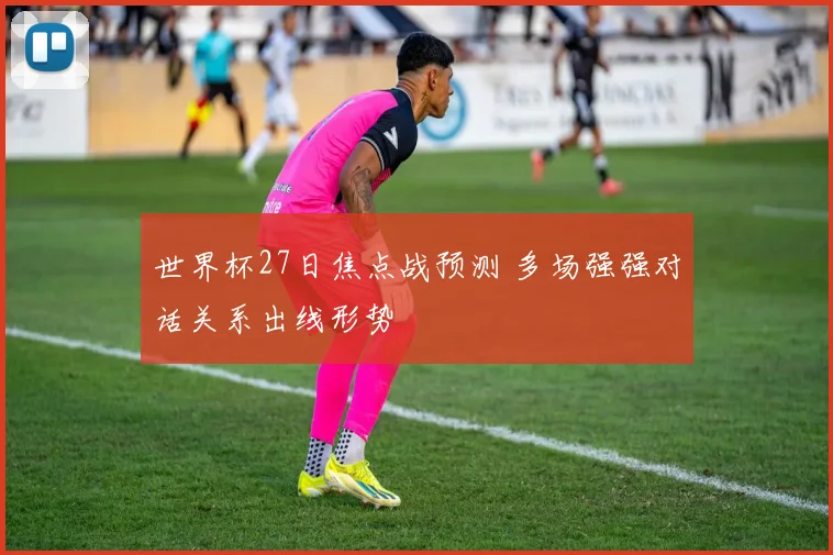 世界杯27日焦点战预测 多场强强对话关系出线形势