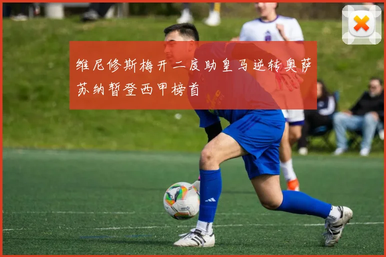 维尼修斯梅开二度助皇马逆转奥萨苏纳暂登西甲榜首