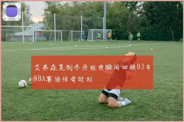 艾弗森晃倒乔丹经典瞬间回顾03年NBA赛场传奇时刻