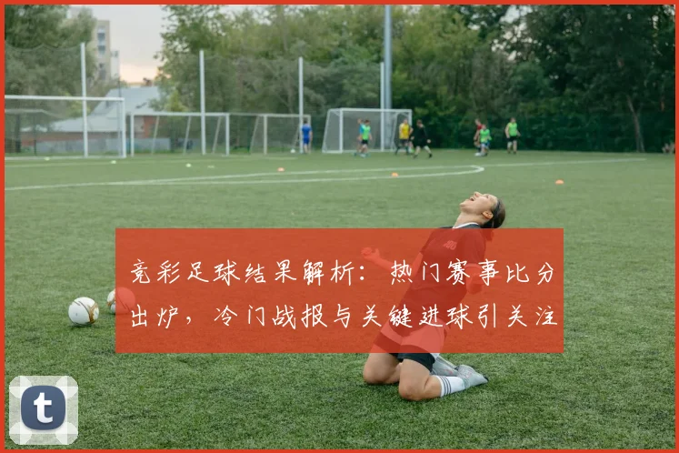 竞彩足球结果解析：热门赛事比分出炉，冷门战报与关键进球引关注