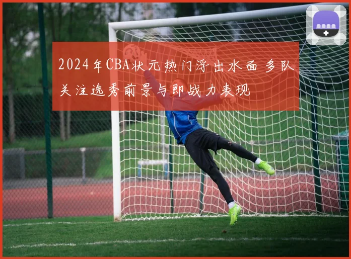 2024年CBA状元热门浮出水面 多队关注选秀前景与即战力表现