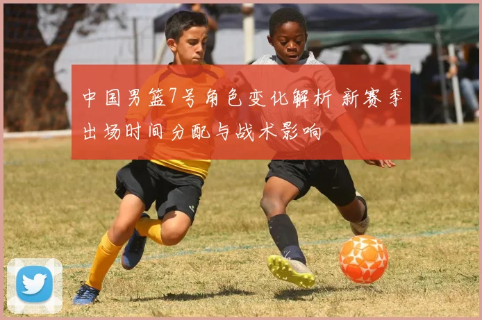 中国男篮7号角色变化解析 新赛季出场时间分配与战术影响
