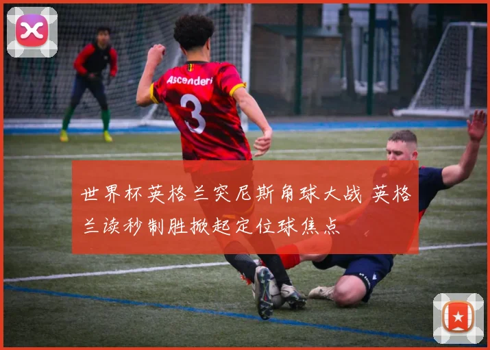 世界杯英格兰突尼斯角球大战 英格兰读秒制胜掀起定位球焦点