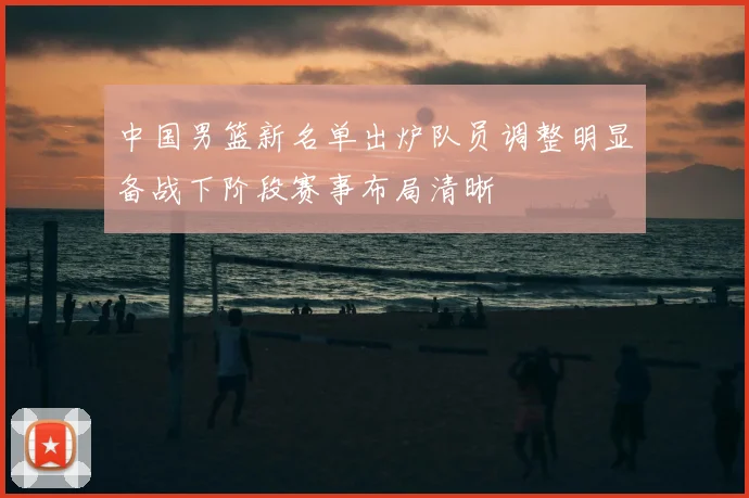 中国男篮新名单出炉队员调整明显备战下阶段赛事布局清晰