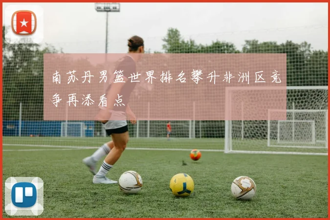 南苏丹男篮世界排名攀升非洲区竞争再添看点