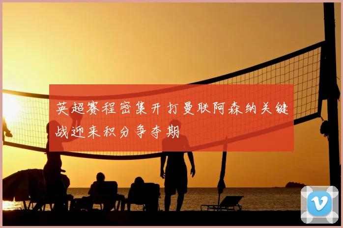 英超赛程密集开打曼联阿森纳关键战迎来积分争夺期