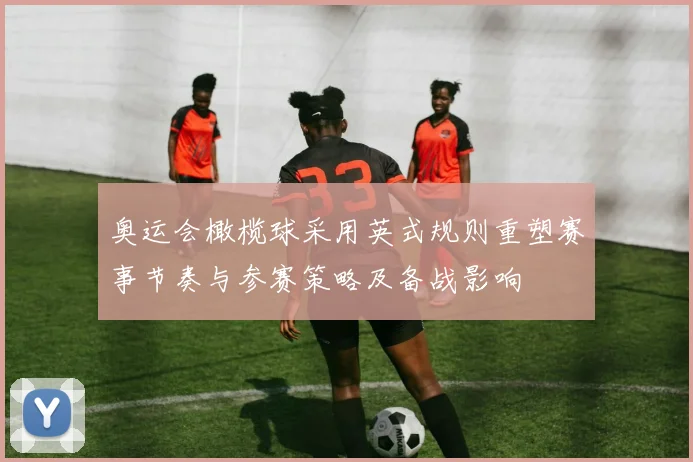 奥运会橄榄球采用英式规则重塑赛事节奏与参赛策略及备战影响