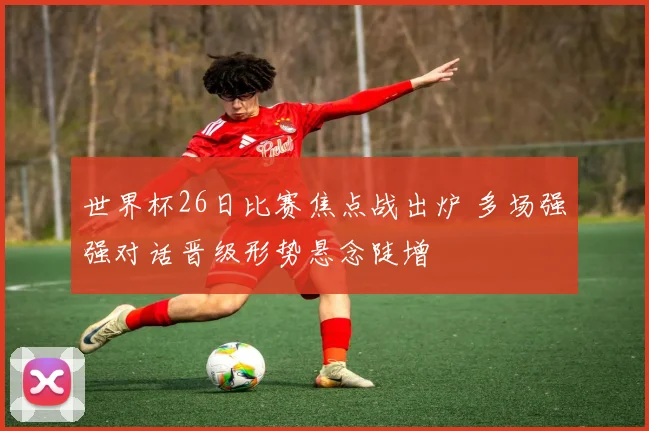 世界杯26日比赛焦点战出炉 多场强强对话晋级形势悬念陡增