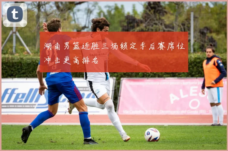 湖南男篮连胜三场锁定季后赛席位冲击更高排名