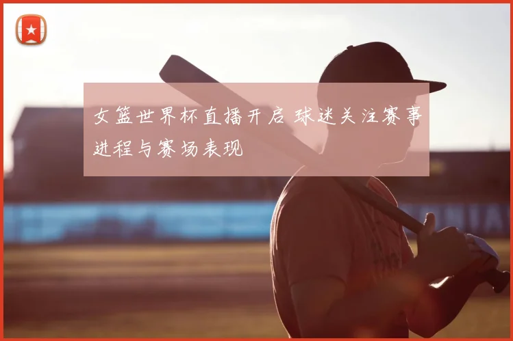 女篮世界杯直播开启 球迷关注赛事进程与赛场表现