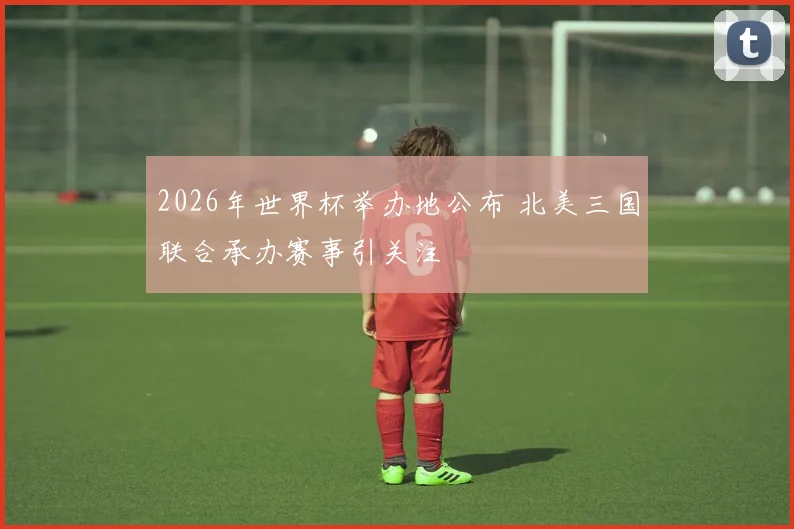 2026年世界杯举办地公布 北美三国联合承办赛事引关注