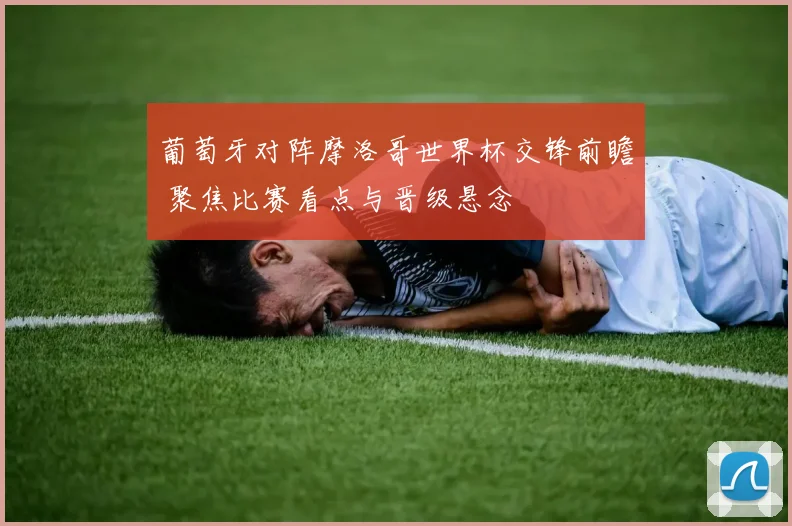 葡萄牙对阵摩洛哥世界杯交锋前瞻 聚焦比赛看点与晋级悬念