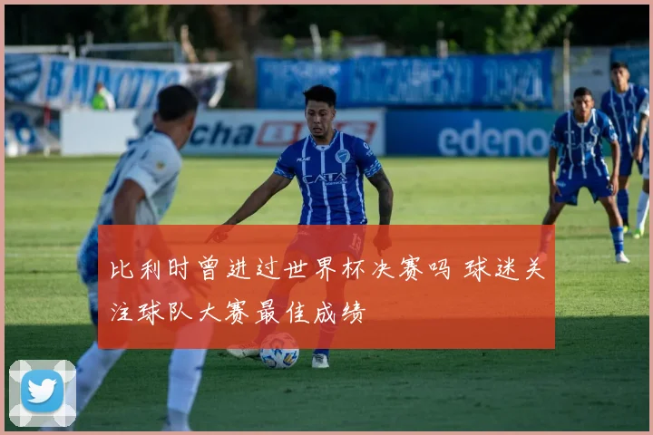 比利时曾进过世界杯决赛吗 球迷关注球队大赛最佳成绩