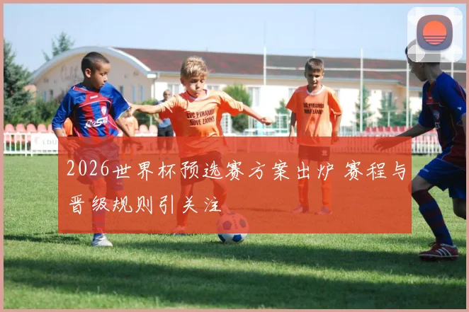 2026世界杯预选赛方案出炉 赛程与晋级规则引关注